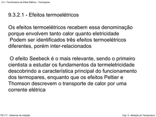 9.3 - Termômetros de Efeito Elétrico - Termopares
TM 117 - Sistemas de medição Cap. 9 - Medição de Temperatura
9.3.2.1 - Efeitos termoelétricos
Os efeitos termoelétricos recebem essa denominação
porque envolvem tanto calor quanto eletricidade
Podem ser identificados três efeitos termoelétricos
diferentes, porém inter-relacionados
O efeito Seebeck é o mais relevante, sendo o primeiro
cientista a estudar os fundamentos da termeletricidade
descobrindo a característica principal do funcionamento
dos termopares, enquanto que os efeitos Peltier e
Thomson descrevem o transporte de calor por uma
corrente elétrica
 