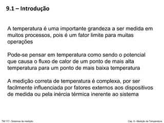 9.1 – Introdução
TM 117 - Sistemas de medição Cap. 9 - Medição de Temperatura
A temperatura é uma importante grandeza a ser medida em
muitos processos, pois é um fator limite para muitas
operações
Pode-se pensar em temperatura como sendo o potencial
que causa o fluxo de calor de um ponto de mais alta
temperatura para um ponto de mais baixa temperatura
A medição correta de temperatura é complexa, por ser
facilmente influenciada por fatores externos aos dispositivos
de medida ou pela inércia térmica inerente ao sistema
 