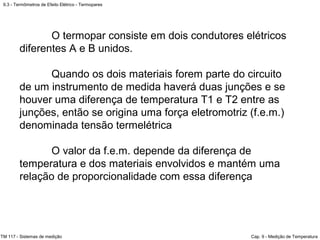 9.3 - Termômetros de Efeito Elétrico - Termopares
TM 117 - Sistemas de medição Cap. 9 - Medição de Temperatura
O termopar consiste em dois condutores elétricos
diferentes A e B unidos.
Quando os dois materiais forem parte do circuito
de um instrumento de medida haverá duas junções e se
houver uma diferença de temperatura T1 e T2 entre as
junções, então se origina uma força eletromotriz (f.e.m.)
denominada tensão termelétrica
O valor da f.e.m. depende da diferença de
temperatura e dos materiais envolvidos e mantém uma
relação de proporcionalidade com essa diferença
 