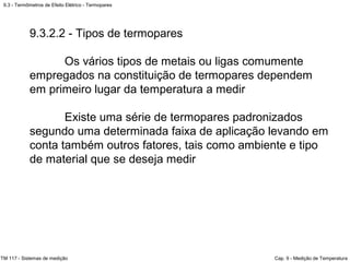 9.3 - Termômetros de Efeito Elétrico - Termopares
TM 117 - Sistemas de medição Cap. 9 - Medição de Temperatura
9.3.2.2 - Tipos de termopares
Os vários tipos de metais ou ligas comumente
empregados na constituição de termopares dependem
em primeiro lugar da temperatura a medir
Existe uma série de termopares padronizados
segundo uma determinada faixa de aplicação levando em
conta também outros fatores, tais como ambiente e tipo
de material que se deseja medir
 