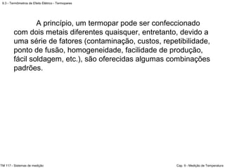 9.3 - Termômetros de Efeito Elétrico - Termopares
TM 117 - Sistemas de medição Cap. 9 - Medição de Temperatura
A princípio, um termopar pode ser confeccionado
com dois metais diferentes quaisquer, entretanto, devido a
uma série de fatores (contaminação, custos, repetibilidade,
ponto de fusão, homogeneidade, facilidade de produção,
fácil soldagem, etc.), são oferecidas algumas combinações
padrões.
 