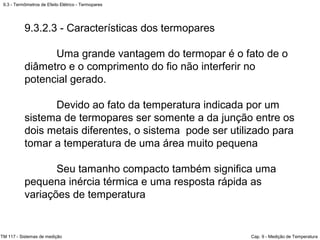 9.3 - Termômetros de Efeito Elétrico - Termopares
TM 117 - Sistemas de medição Cap. 9 - Medição de Temperatura
9.3.2.3 - Características dos termopares
Uma grande vantagem do termopar é o fato de o
diâmetro e o comprimento do fio não interferir no
potencial gerado.
Devido ao fato da temperatura indicada por um
sistema de termopares ser somente a da junção entre os
dois metais diferentes, o sistema pode ser utilizado para
tomar a temperatura de uma área muito pequena
Seu tamanho compacto também significa uma
pequena inércia térmica e uma resposta rápida as
variações de temperatura
 