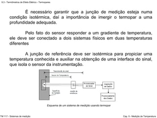 9.3 - Termômetros de Efeito Elétrico - Termopares
TM 117 - Sistemas de medição Cap. 9 - Medição de Temperatura
Esquema de um sistema de medição usando termopar
É necessário garantir que a junção de medição esteja numa
condição isotérmica, daí a importância de imergir o termopar a uma
profundidade adequada.
Pelo fato do sensor responder a um gradiente de temperatura,
ele deve ser conectado a dois sistemas físicos em duas temperaturas
diferentes
A junção de referência deve ser isotérmica para propiciar uma
temperatura conhecida e auxiliar na obtenção de uma interface do sinal,
que isola o sensor da instrumentação.
 