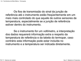 9.3 - Termômetros de Efeito Elétrico - Termopares
TM 117 - Sistemas de medição Cap. 9 - Medição de Temperatura
Os fios de transmissão do sinal da junção de
referência até o instrumento estão freqüentemente em um
meio mais controlado do que aquele de outros sensores de
temperatura, especialmente se a junção de referência
estiver dentro do instrumento.
Se o instrumento for um voltímetro, a interpretação
dos dados requererá informação extra a respeito da
temperatura de referência e da tabela do termopar, caso
contrário esta informação pode estar incluída no
instrumento e a temperatura ser indicada diretamente.
 
