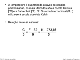 • A temperatura é quantificada através de escalas
padronizadas, as mais utilizadas são a escala Celsius
[ºC] e a Fahrenheit [ºF]. No Sistema Internacional (S.I.)
utiliza-se à escala absoluta Kelvin
• Relação entre as escalas:
TM 117 - Sistemas de medição Cap. 9 - Medição de Temperatura
5
15,273K
9
32F
5
C −
=
−
=
 