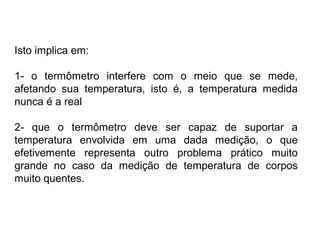 Isto implica em:
1- o termômetro interfere com o meio que se mede,
afetando sua temperatura, isto é, a temperatura medida
nunca é a real
2- que o termômetro deve ser capaz de suportar a
temperatura envolvida em uma dada medição, o que
efetivemente representa outro problema prático muito
grande no caso da medição de temperatura de corpos
muito quentes.
 