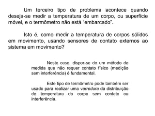 Um terceiro tipo de problema acontece quando
deseja-se medir a temperatura de um corpo, ou superfície
móvel, e o termômetro não está “embarcado”.
Isto é, como medir a temperatura de corpos sólidos
em movimento, usando sensores de contato externos ao
sistema em movimento?
Neste caso, dispor-se de um método de
medida que não requer contato físico (medição
sem interferência) é fundamental.
Este tipo de termômetro pode também ser
usado para realizar uma varredura da distribuição
de temperatura do corpo sem contato ou
interferência.
 