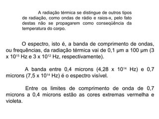 O espectro, isto é, a banda de comprimento de ondas,
ou frequências, da radiação térmica vai de 0,1 μm a 100 μm (3
x 1015
Hz e 3 x 1012
Hz, respectivamente).
A banda entre 0,4 microns (4,28 x 1014
Hz) e 0,7
microns (7,5 x 1014
Hz) é o espectro visível.
Entre os limites de comprimento de onda de 0,7
microns a 0,4 microns estão as cores extremas vermelha e
violeta.
A radiação térmica se distingue de outros tipos
de radiação, como ondas de rádio e raios-x, pelo fato
destas não se propagarem como conseqüência da
temperatura do corpo.
 