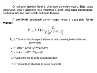 O radiador térmico ideal é chamado de corpo negro. Este corpo
absorveria toda a radiação nele incidente e, para uma dada temperatura,
emitiria o máximo possível de radiação térmica.
A emitância espectral de um corpo negro é dada pela lei de
Planck :
( )
[ ]1e.
C
)T,(E TC5
1
b, 2
−λ
=λ λλ
Eλ,b(λ,T) = A emitância espectral (intensidade da radiação hemisférica)
[W/m2
.µm]
C1 = 2πhc = 3,742 108
[W.µm4
/m2
]
C2 = hc/k = 1,4387 104
[µm4
/K]
λ = Comprimento de onda da radiação [µm]
T = Temperatura absoluta do corpo negro [K]
 