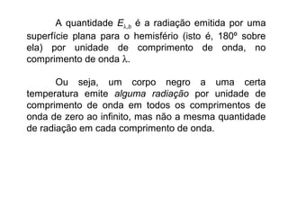 A quantidade Eλ,b é a radiação emitida por uma
superfície plana para o hemisfério (isto é, 180º sobre
ela) por unidade de comprimento de onda, no
comprimento de onda λ.
Ou seja, um corpo negro a uma certa
temperatura emite alguma radiação por unidade de
comprimento de onda em todos os comprimentos de
onda de zero ao infinito, mas não a mesma quantidade
de radiação em cada comprimento de onda.
 