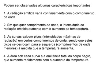 Podem ser observadas algumas características importantes:
1. A radiação emitida varia continuamente com o comprimento
de onda.
2. Em qualquer comprimento de onda, a intensidade da
radiação emitida aumenta com o aumento da temperatura.
3. As curvas exibem picos (intensidades máximas de
radiação) em certos comprimentos de onda, sendo que estes
picos se deslocam para a esquerda (comprimentos de onda
menores) à medida que a temperatura aumenta.
4. A área sob cada curva é a emitância total do corpo negro,
que aumenta rapidamente com o aumento da temperatura.
 
