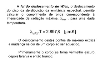 A lei do deslocamento de Wien, o deslocamento
do pico da deistibuição da emitância espectral, permite
calcular o comprimento de onda correspondente à
intensidade de radiação máxima, λmax , para uma dada
temperatura.
O deslocamento destes pontos de máximo explica
a mudança na cor de um corpo ao ser aquecido.
Primeiramente o corpo se torna vermelho escuro,
depois laranja e então branco.
]K.m[8,897.2T.MÁX
µ=λ
 