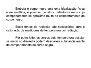 Embora o corpo negro seja uma idealização física
e matemática, é possível construir radiadores reais cujo
comportamento se aproxima muito do comportamento do
corpo negro.
Estas fontes de radiação são necessárias para a
calibração de medidores de temperatura por radiação.
Por outro lado, os corpos cuja temperatura deseja-
se medir no dia-a-dia podem desviar-se substancialmente
do comportamento do corpo negro.
 