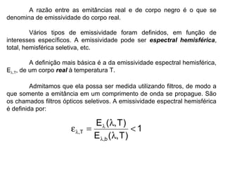 A razão entre as emitâncias real e de corpo negro é o que se
denomina de emissividade do corpo real.
Vários tipos de emissividade foram definidos, em função de
interesses específicos. A emissividade pode ser espectral hemisférica,
total, hemisférica seletiva, etc.
A definição mais básica é a da emissividade espectral hemisférica,
Eλ,T, de um corpo real à temperatura T.
Admitamos que ela possa ser medida utilizando filtros, de modo a
que somente a emitância em um comprimento de onda se propague. São
os chamados filtros ópticos seletivos. A emissividade espectral hemisférica
é definida por:
1
)T,(E
)T,(E
b,
T, <
λ
λ
=ε
λ
λ
λ
 