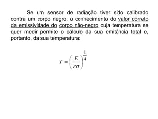 Se um sensor de radiação tiver sido calibrado
contra um corpo negro, o conhecimento do valor correto
da emissividade do corpo não-negro cuja temperatura se
quer medir permite o cálculo da sua emitância total e,
portanto, da sua temperatura:
 