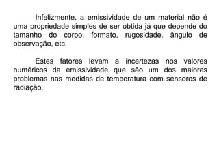Infelizmente, a emissividade de um material não é
uma propriedade simples de ser obtida já que depende do
tamanho do corpo, formato, rugosidade, ângulo de
observação, etc.
Estes fatores levam a incertezas nos valores
numéricos da emissividade que são um dos maiores
problemas nas medidas de temperatura com sensores de
radiação.
 