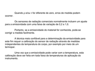 Quando ρ e/ou τ for diferente de zero, erros de medida podem
ocorrer.
Os sensores de radiação comerciais normalmente incluem um ajuste
para a emissividade com uma faixa de variação de 0,2 a 1,0.
Portanto, se a emissividade do material for conhecida, pode-se
corrigir a medida facilmente.
A técnica mais confiável para a determinação da emissividade para
este fim requer a calibração do sensor de radiação através de medidas
independentes da temperatura do corpo, por exemplo por meio de um
termopar.
Uma vez que a emissividade pode variar com a temperatura, esta
calibração deve ser feita em toda faixa de temperaturas de aplicação do
instrumento.
 
