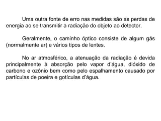 Uma outra fonte de erro nas medidas são as perdas de
energia ao se transmitir a radiação do objeto ao detector.
Geralmente, o caminho óptico consiste de algum gás
(normalmente ar) e vários tipos de lentes.
No ar atmosférico, a atenuação da radiação é devida
principalmente à absorção pelo vapor d’água, dióxido de
carbono e ozônio bem como pelo espalhamento causado por
partículas de poeira e gotículas d’água.
 