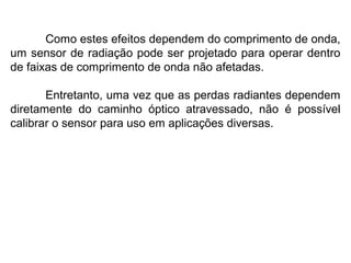 Como estes efeitos dependem do comprimento de onda,
um sensor de radiação pode ser projetado para operar dentro
de faixas de comprimento de onda não afetadas.
Entretanto, uma vez que as perdas radiantes dependem
diretamente do caminho óptico atravessado, não é possível
calibrar o sensor para uso em aplicações diversas.
 