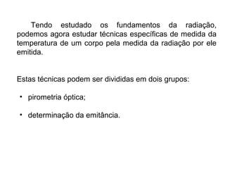 Tendo estudado os fundamentos da radiação,
podemos agora estudar técnicas específicas de medida da
temperatura de um corpo pela medida da radiação por ele
emitida.
Estas técnicas podem ser divididas em dois grupos:
• pirometria óptica;
• determinação da emitância.
 