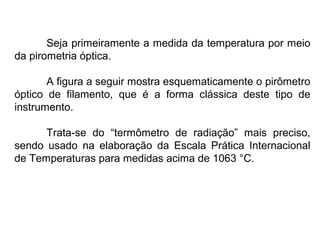 Seja primeiramente a medida da temperatura por meio
da pirometria óptica.
A figura a seguir mostra esquematicamente o pirômetro
óptico de filamento, que é a forma clássica deste tipo de
instrumento.
Trata-se do “termômetro de radiação” mais preciso,
sendo usado na elaboração da Escala Prática Internacional
de Temperaturas para medidas acima de 1063 °C.
 