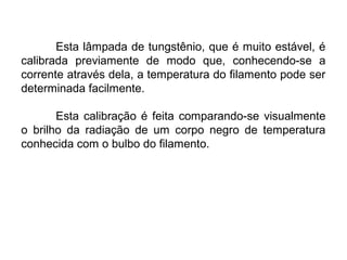 Esta lâmpada de tungstênio, que é muito estável, é
calibrada previamente de modo que, conhecendo-se a
corrente através dela, a temperatura do filamento pode ser
determinada facilmente.
Esta calibração é feita comparando-se visualmente
o brilho da radiação de um corpo negro de temperatura
conhecida com o bulbo do filamento.
 