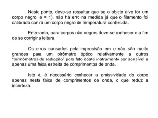 Neste ponto, deve-se ressaltar que se o objeto alvo for um
corpo negro (e = 1), não há erro na medida já que o filamento foi
calibrado contra um corpo negro de temperatura conhecida.
Entretanto, para corpos não-negros deve-se conhecer e a fim
de se corrigir a leitura.
Os erros causados pela imprecisão em e não são muito
grandes para um pirômetro óptico relativamente a outros
“termômetros de radiação” pelo fato deste instrumento ser sensível a
apenas uma faixa estreita de comprimentos de onda.
Isto é, é necessário conhecer a emissividade do corpo
apenas nesta faixa de comprimentos de onda, o que reduz a
incerteza.
 