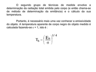O segundo grupo de técnicas de medida envolve a
determinação da radiação total emitida pelo corpo (e então chama-se
de método de determinação da emitância) e o cálculo da sua
temperatura.
Portanto, é necessário mais uma vez conhecer a emissividade
do objeto. A temperatura aparente de corpo negro do objeto medido é
calculada fazendo-se ε = 1, isto é :
 