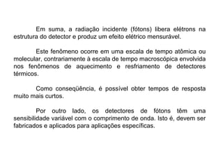 Em suma, a radiação incidente (fótons) libera elétrons na
estrutura do detector e produz um efeito elétrico mensurável.
Este fenômeno ocorre em uma escala de tempo atômica ou
molecular, contrariamente à escala de tempo macroscópica envolvida
nos fenômenos de aquecimento e resfriamento de detectores
térmicos.
Como conseqüência, é possível obter tempos de resposta
muito mais curtos.
Por outro lado, os detectores de fótons têm uma
sensibilidade variável com o comprimento de onda. Isto é, devem ser
fabricados e aplicados para aplicações específicas.
 