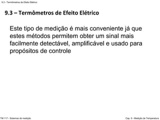 9.3 – Termômetros de Efeito Elétrico
9.3 - Termômetros de Efeito Elétrico
TM 117 - Sistemas de medição Cap. 9 - Medição de Temperatura
Este tipo de medição é mais conveniente já que
estes métodos permitem obter um sinal mais
facilmente detectável, amplificável e usado para
propósitos de controle
 