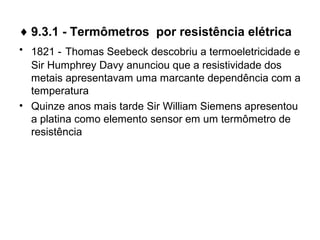 ♦ 9.3.1 - Termômetros por resistência elétrica
• 1821 - Thomas Seebeck descobriu a termoeletricidade e
Sir Humphrey Davy anunciou que a resistividade dos
metais apresentavam uma marcante dependência com a
temperatura
• Quinze anos mais tarde Sir William Siemens apresentou
a platina como elemento sensor em um termômetro de
resistência
 