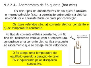 9.2.2.3 - Anemômetro de fio quente (hot wire)
Os tipos referidos são: a) corrente elétrica constante e
b) de temperatura constante.
O fio atinge uma temperautra de
equilíbrio quando a geração de calor
i2R é equilibrada pelas dissipação
convectiva.
Os dois tipos de anemômetros de fio quente utilizam
o mesmo princípio físico: a correlação entre potência elétrica
no condutor e a transferência de calor por convecção.
No tipo de corrente elétrica constante, um fio
fino de resistência variável com a temperatura,
conduzindo uma corrente elétrica fica é exposto
ao escoamento que se deseja medir velocidade.
 