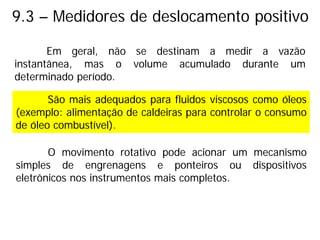 9.3 – Medidores de deslocamento positivo
Em geral, não se destinam a medir a vazão
instantânea, mas o volume acumulado durante um
determinado período.
São mais adequados para fluidos viscosos como óleos
(exemplo: alimentação de caldeiras para controlar o consumo
de óleo combustível).
O movimento rotativo pode acionar um mecanismo
simples de engrenagens e ponteiros ou dispositivos
eletrônicos nos instrumentos mais completos.
 