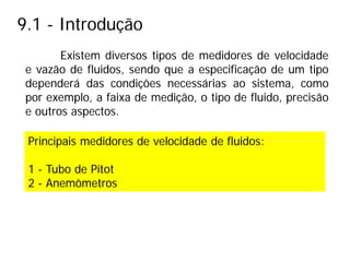 9.1 - Introdução
Existem diversos tipos de medidores de velocidade
e vazão de fluidos, sendo que a especificação de um tipo
dependerá das condições necessárias ao sistema, como
por exemplo, a faixa de medição, o tipo de fluido, precisão
e outros aspectos.
Principais medidores de velocidade de fluidos:
1 - Tubo de Pitot
2 - Anemômetros
 