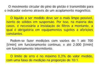 O movimento circular do pino do pistão é transmitido para
o indicador externo através de um acoplamento magnético.
O limite de erro é no máximo 0,3% do valor medido,
com uma faixa de medição na proporção de 10:1.
O líquido a ser medido deve ser o mais limpo possível,
isento de sólidos em suspensão. Por isso, na maioria dos
casos, é necessária a instalação de filtros a montante, a
qual é obrigatória em equipamentos sujeitos a aferições
constantes.
Podem-se fazer medições com vazões de 1 até 700
[l/min] em funcionamento contínuo, e até 2.000 [l/min]
em funcionamento intermitente.
 