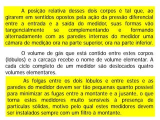 O volume de gás que está contido entre estes corpos
(lóbulos) e a carcaça recebe o nome de volume elementar. A
cada ciclo completo de um medidor são deslocados quatro
volumes elementares.
As folgas entre os dois lóbulos e entre estes e as
paredes do medidor devem ser tão pequenas quanto possível
para minimizar as fugas entre a montante e a jusante, o que
torna estes medidores muito sensíveis à presença de
partículas sólidas, motivo pelo qual estes medidores devem
ser instalados sempre com um filtro à montante.
A posição relativa desses dois corpos é tal que, ao
girarem em sentidos opostos pela ação da pressão diferencial
entre a entrada e a saída do medidor, suas formas vão
tangencialmente se complementando e formando
alternadamente com as paredes internas do medidor uma
câmara de medição ora na parte superior, ora na parte inferior.
 