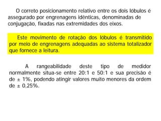 O correto posicionamento relativo entre os dois lóbulos é
assegurado por engrenagens idênticas, denominadas de
conjugação, fixadas nas extremidades dos eixos.
Este movimento de rotação dos lóbulos é transmitido
por meio de engrenagens adequadas ao sistema totalizador
que fornece a leitura.
A rangeabilidade deste tipo de medidor
normalmente situa-se entre 20:1 e 50:1 e sua precisão é
de ± 1%, podendo atingir valores muito menores da ordem
de ± 0,25%.
 