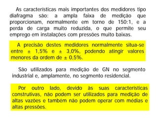 Por outro lado, devido às suas características
construtivas, não podem ser utilizados para medição de
altas vazões e também não podem operar com médias e
altas pressões.
As características mais importantes dos medidores tipo
diafragma são: a ampla faixa de medição que
proporcionam, normalmente em torno de 150:1, e a
perda de carga muito reduzida, o que permite seu
emprego em instalações com pressões muito baixas.
A precisão destes medidores normalmente situa-se
entre ± 1,5% e ± 3,0%, podendo atingir valores
menores da ordem de ± 0,5%.
São utilizados para medição de GN no segmento
industrial e, amplamente, no segmento residencial.
 