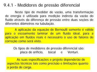 9.4.1 - Medidores de pressão diferencial
A aplicação da equação de Bernoulli somente é válida
para o escoamento laminar de um fluido ideal, para a
aplicação em fluidos reais é necessário o uso de fatores de
correção como será visto.
Neste tipo de medidor de vazão, uma transformação
de energia é utilizada para medição indireta da vazão do
fluido através da diferença de pressão entre duas seções de
diferentes diâmetros na tubulação.
Os tipos de medidores de pressão diferencial são:
placa de orifício, bocal e Venturi.
As suas especificações e projeto dependerão de
aspectos técnicos tais como precisão e limitações quanto
a perda de carga.
 