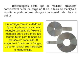 Um arranjo comum é dado na
figura. A placa provoca uma
redução da seção do fluxo e é
montada entre dois anéis que
contêm furos para tomada de
pressão em cada lado. O
conjunto é fixado entre flanges,
o que torna fácil sua instalação
e manutenção.
Desvantagens deste tipo de medidor: provocam
considerável perda de carga no fluxo, a faixa de medição é
restrita e pode ocorrer desgaste acentuado da placa e
outros.
 