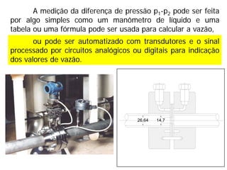 ou pode ser automatizado com transdutores e o sinal
processado por circuitos analógicos ou digitais para indicação
dos valores de vazão.
26,64 14,7
A medição da diferença de pressão p1-p2 pode ser feita
por algo simples como um manômetro de líquido e uma
tabela ou uma fórmula pode ser usada para calcular a vazão,
 