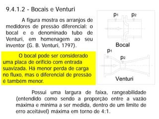 9.4.1.2 - Bocais e Venturi
Possui uma largura de faixa, rangeabilidade
(entendido como sendo a proporção entre a vazão
máxima e mínima a ser medida, dentro de um limite de
erro aceitável) máxima em torno de 4:1.
A figura mostra os arranjos de
medidores de pressão diferencial: o
bocal e o denominado tubo de
Venturi, em homenagem ao seu
inventor (G. B. Venturi, 1797).
O bocal pode ser considerado
uma placa de orifício com entrada
suavizada. Há menor perda de carga
no fluxo, mas o diferencial de pressão
é também menor.
 