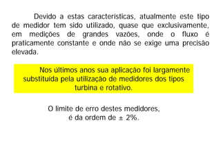 Devido a estas características, atualmente este tipo
de medidor tem sido utilizado, quase que exclusivamente,
em medições de grandes vazões, onde o fluxo é
praticamente constante e onde não se exige uma precisão
elevada.
Nos últimos anos sua aplicação foi largamente
substituída pela utilização de medidores dos tipos
turbina e rotativo.
O limite de erro destes medidores,
é da ordem de ± 2%.
 