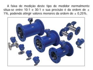 A faixa de medição deste tipo de medidor normalmente
situa-se entre 10:1 e 30:1 e sua precisão é da ordem de ±
1%, podendo atingir valores menores da ordem de ± 0,25%.
 