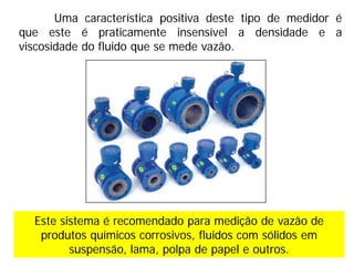 Uma característica positiva deste tipo de medidor é
que este é praticamente insensível a densidade e a
viscosidade do fluido que se mede vazão.
Este sistema é recomendado para medição de vazão de
produtos químicos corrosivos, fluidos com sólidos em
suspensão, lama, polpa de papel e outros.
 