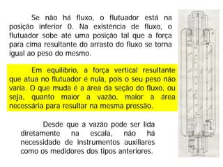 Em equilíbrio, a força vertical resultante
que atua no flutuador é nula, pois o seu peso não
varia. O que muda é a área da seção do fluxo, ou
seja, quanto maior a vazão, maior a área
necessária para resultar na mesma pressão.
Se não há fluxo, o flutuador está na
posição inferior 0. Na existência de fluxo, o
flutuador sobe até uma posição tal que a força
para cima resultante do arrasto do fluxo se torna
igual ao peso do mesmo.
Desde que a vazão pode ser lida
diretamente na escala, não há
necessidade de instrumentos auxiliares
como os medidores dos tipos anteriores.
 