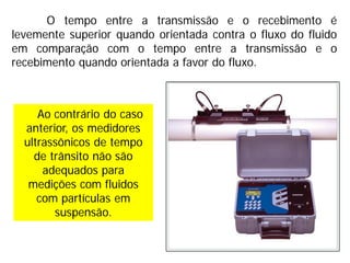 Ao contrário do caso
anterior, os medidores
ultrassônicos de tempo
de trânsito não são
adequados para
medições com fluidos
com partículas em
suspensão.
O tempo entre a transmissão e o recebimento é
levemente superior quando orientada contra o fluxo do fluido
em comparação com o tempo entre a transmissão e o
recebimento quando orientada a favor do fluxo.
 