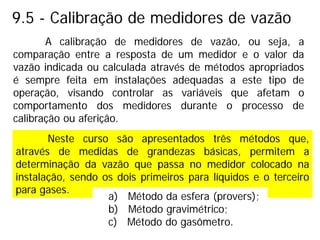 9.5 - Calibração de medidores de vazão
A calibração de medidores de vazão, ou seja, a
comparação entre a resposta de um medidor e o valor da
vazão indicada ou calculada através de métodos apropriados
é sempre feita em instalações adequadas a este tipo de
operação, visando controlar as variáveis que afetam o
comportamento dos medidores durante o processo de
calibração ou aferição.
Neste curso são apresentados três métodos que,
através de medidas de grandezas básicas, permitem a
determinação da vazão que passa no medidor colocado na
instalação, sendo os dois primeiros para líquidos e o terceiro
para gases.
a) Método da esfera (provers);
b) Método gravimétrico;
c) Método do gasômetro.
 