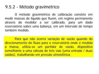 9.5.2 - Método gravimétrico
Para que não ocorra variação de vazão quando do
direcionamento do fluxo para o reservatório onde é medida
a massa, utiliza-se um partidor de vazão, dispositivo
semelhante a uma válvula de três vias (uma entrada / duas
saídas), trabalhando em pressão atmosférica
O método gravimétrico de calibração consiste em
medir massas de líquido que fluem, em regime permanente
através do medidor a ser calibrado, para um dado
reservatório sobre uma balança, em um intervalo de tempo
também medido.
 