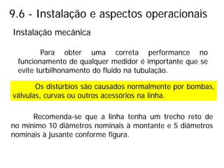 9.6 - Instalação e aspectos operacionais
Para obter uma correta performance no
funcionamento de qualquer medidor é importante que se
evite turbilhonamento do fluido na tubulação.
Recomenda-se que a linha tenha um trecho reto de
no mínimo 10 diâmetros nominais à montante e 5 diâmetros
nominais à jusante conforme figura.
Os distúrbios são causados normalmente por bombas,
válvulas, curvas ou outros acessórios na linha.
Instalação mecânica
 